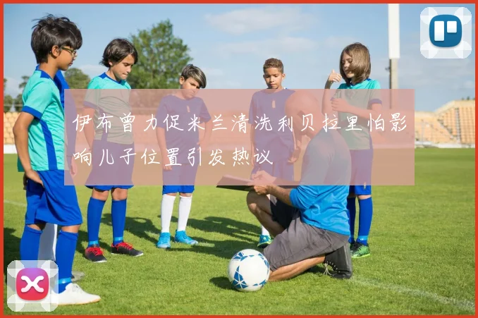 伊布曾力促米兰清洗利贝拉里怕影响儿子位置引发热议