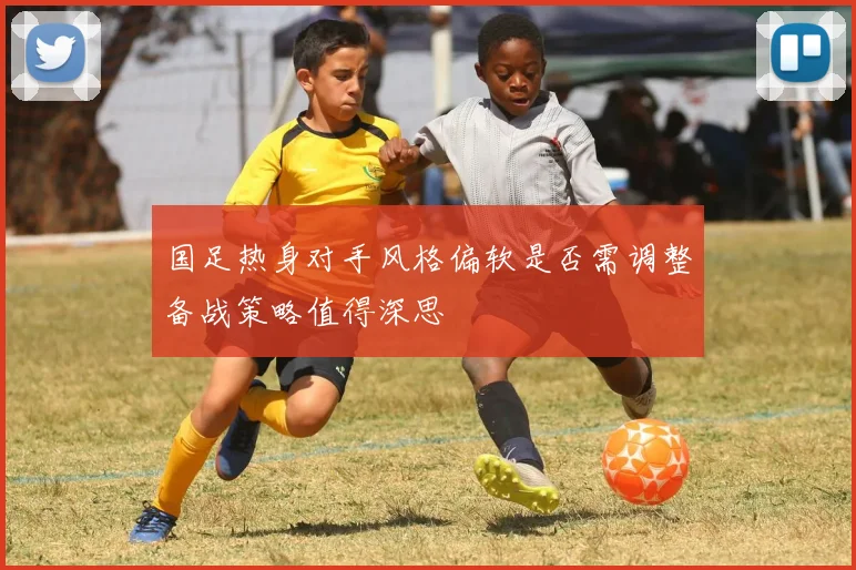国足热身对手风格偏软是否需调整备战策略值得深思