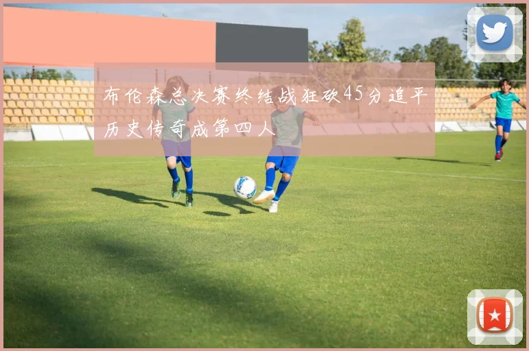 布伦森总决赛终结战狂砍45分追平历史传奇成第四人
