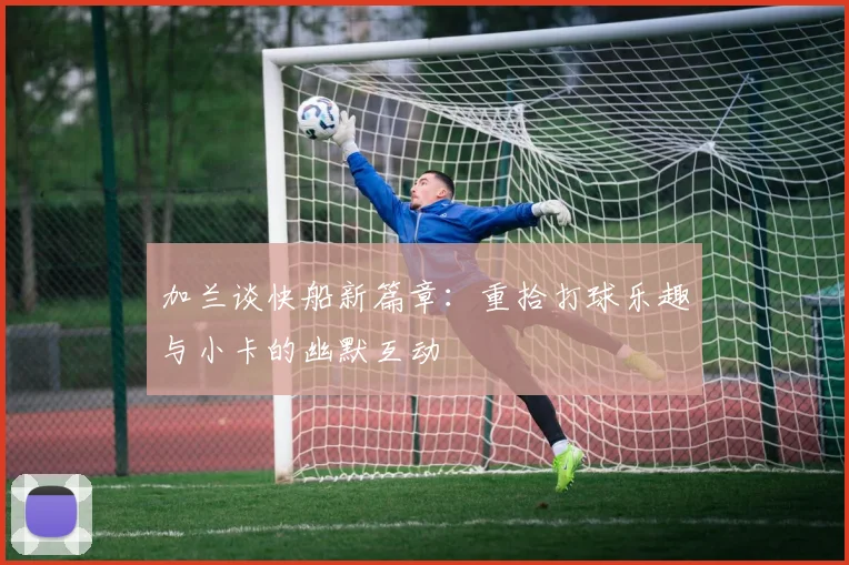 加兰谈快船新篇章：重拾打球乐趣与小卡的幽默互动
