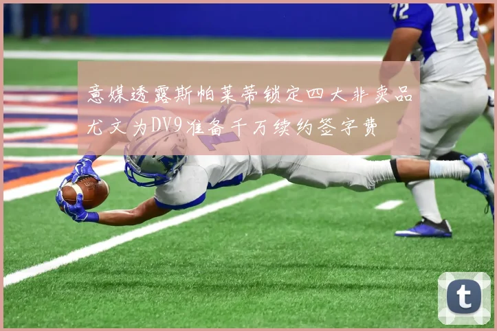 意媒透露斯帕莱蒂锁定四大非卖品尤文为DV9准备千万续约签字费