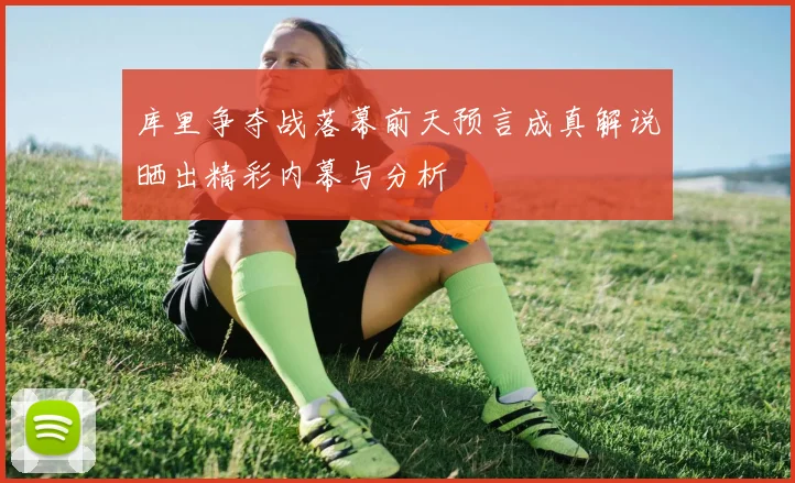 库里争夺战落幕前天预言成真解说晒出精彩内幕与分析