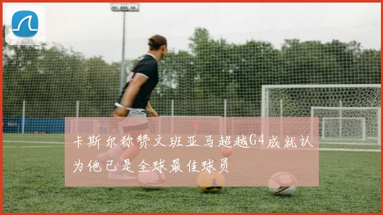卡斯尔称赞文班亚马超越G4成就认为他已是全球最佳球员