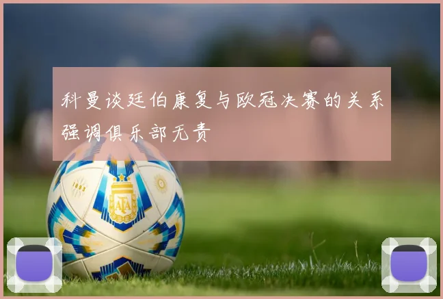 科曼谈廷伯康复与欧冠决赛的关系强调俱乐部无责