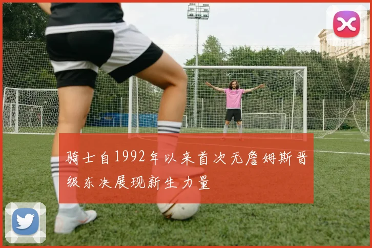 骑士自1992年以来首次无詹姆斯晋级东决展现新生力量
