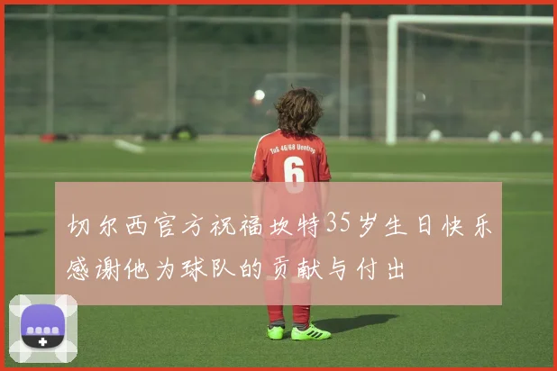 切尔西官方祝福坎特35岁生日快乐感谢他为球队的贡献与付出