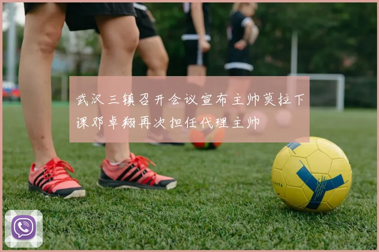 武汉三镇召开会议宣布主帅莫拉下课邓卓翔再次担任代理主帅