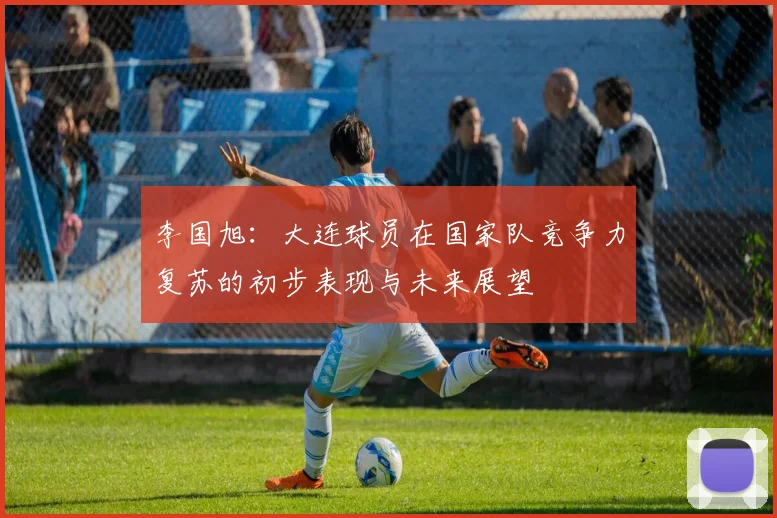 李国旭：大连球员在国家队竞争力复苏的初步表现与未来展望