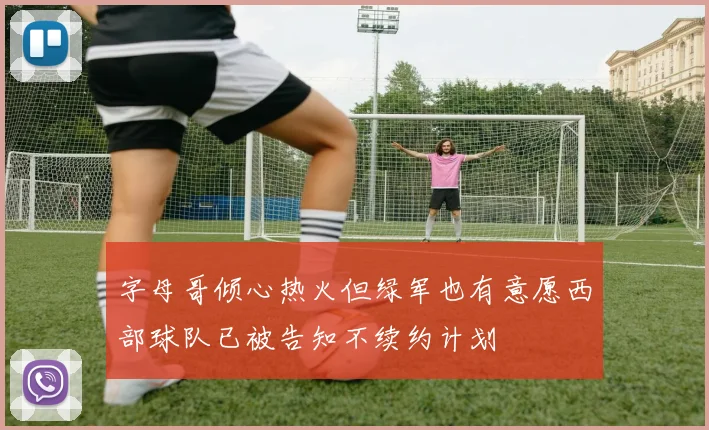 字母哥倾心热火但绿军也有意愿西部球队已被告知不续约计划