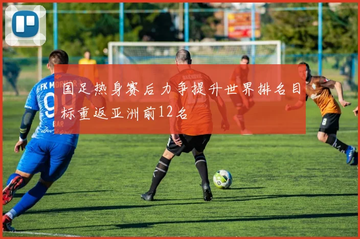 国足热身赛后力争提升世界排名目标重返亚洲前12名
