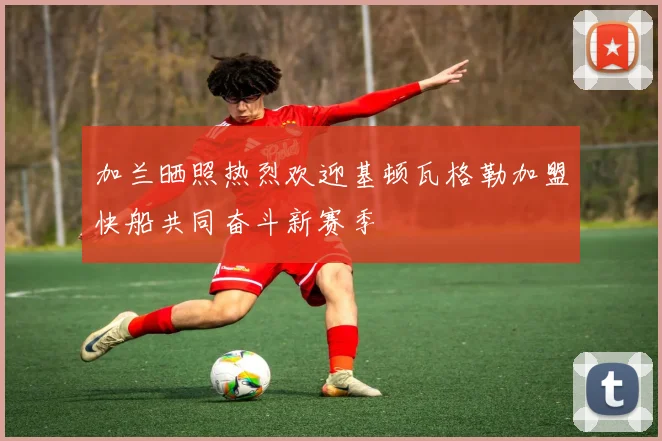 加兰晒照热烈欢迎基顿瓦格勒加盟快船共同奋斗新赛季