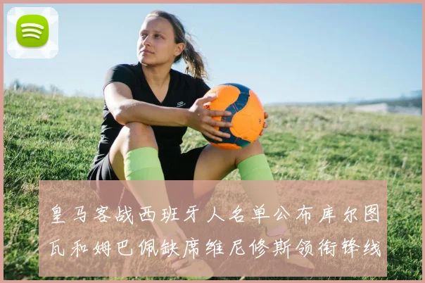 皇马客战西班牙人名单公布库尔图瓦和姆巴佩缺席维尼修斯领衔锋线阵容