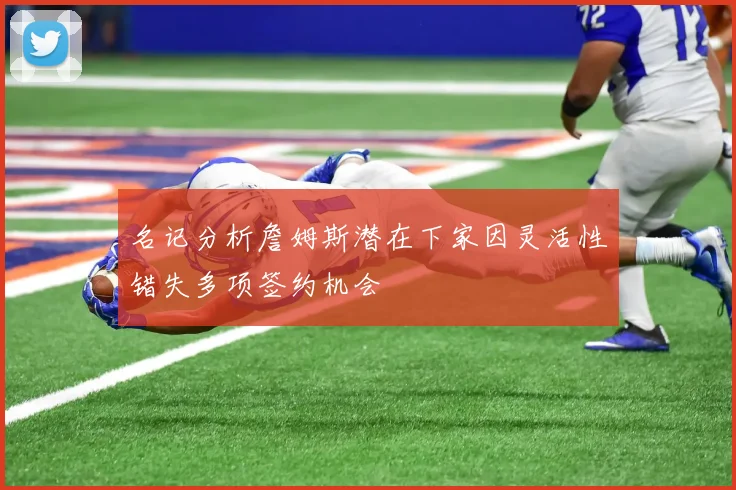名记分析詹姆斯潜在下家因灵活性错失多项签约机会