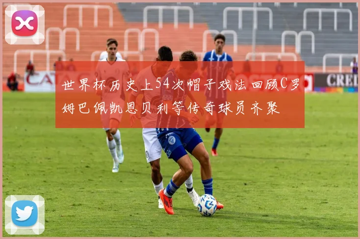 世界杯历史上54次帽子戏法回顾C罗姆巴佩凯恩贝利等传奇球员齐聚