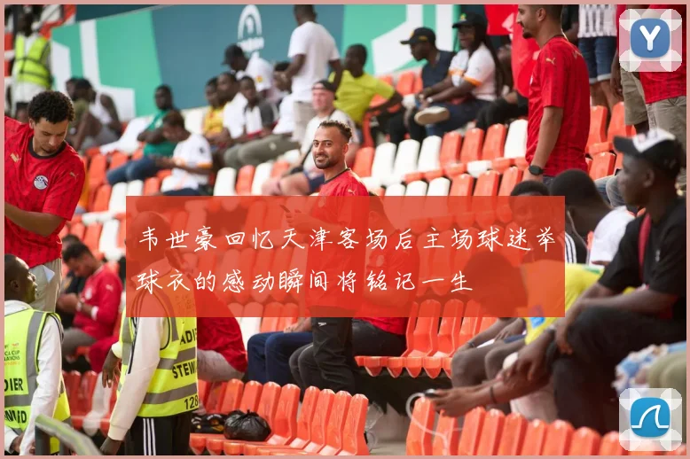 韦世豪回忆天津客场后主场球迷举球衣的感动瞬间将铭记一生