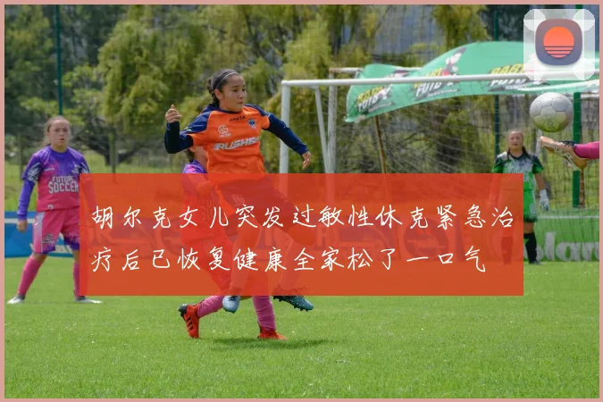 胡尔克女儿突发过敏性休克紧急治疗后已恢复健康全家松了一口气