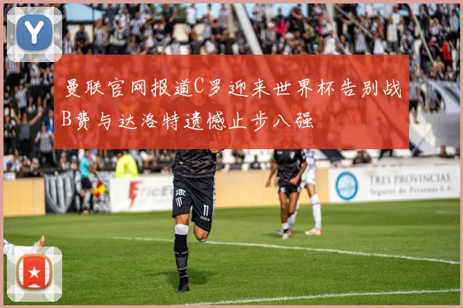 曼联官网报道C罗迎来世界杯告别战B费与达洛特遗憾止步八强