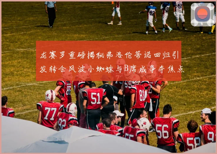 龙赛罗重磅揭秘弗洛伦蒂诺回归引发转会风波小蜘蛛与B席成争夺焦点
