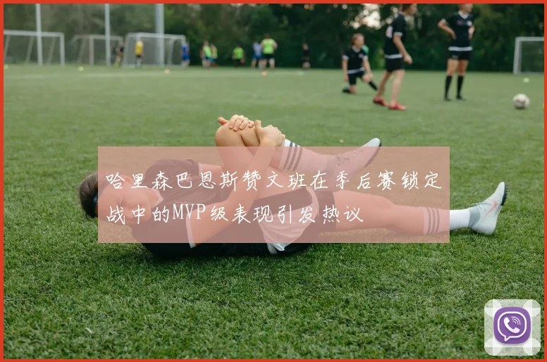 哈里森巴恩斯赞文班在季后赛锁定战中的MVP级表现引发热议