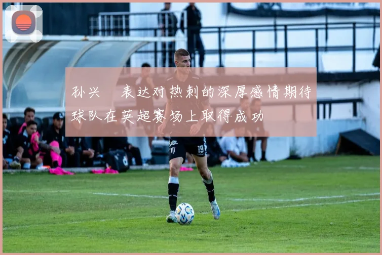 孙兴慜表达对热刺的深厚感情期待球队在英超赛场上取得成功