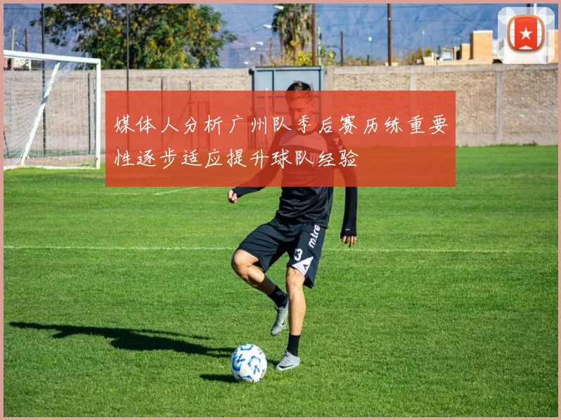 媒体人分析广州队季后赛历练重要性逐步适应提升球队经验